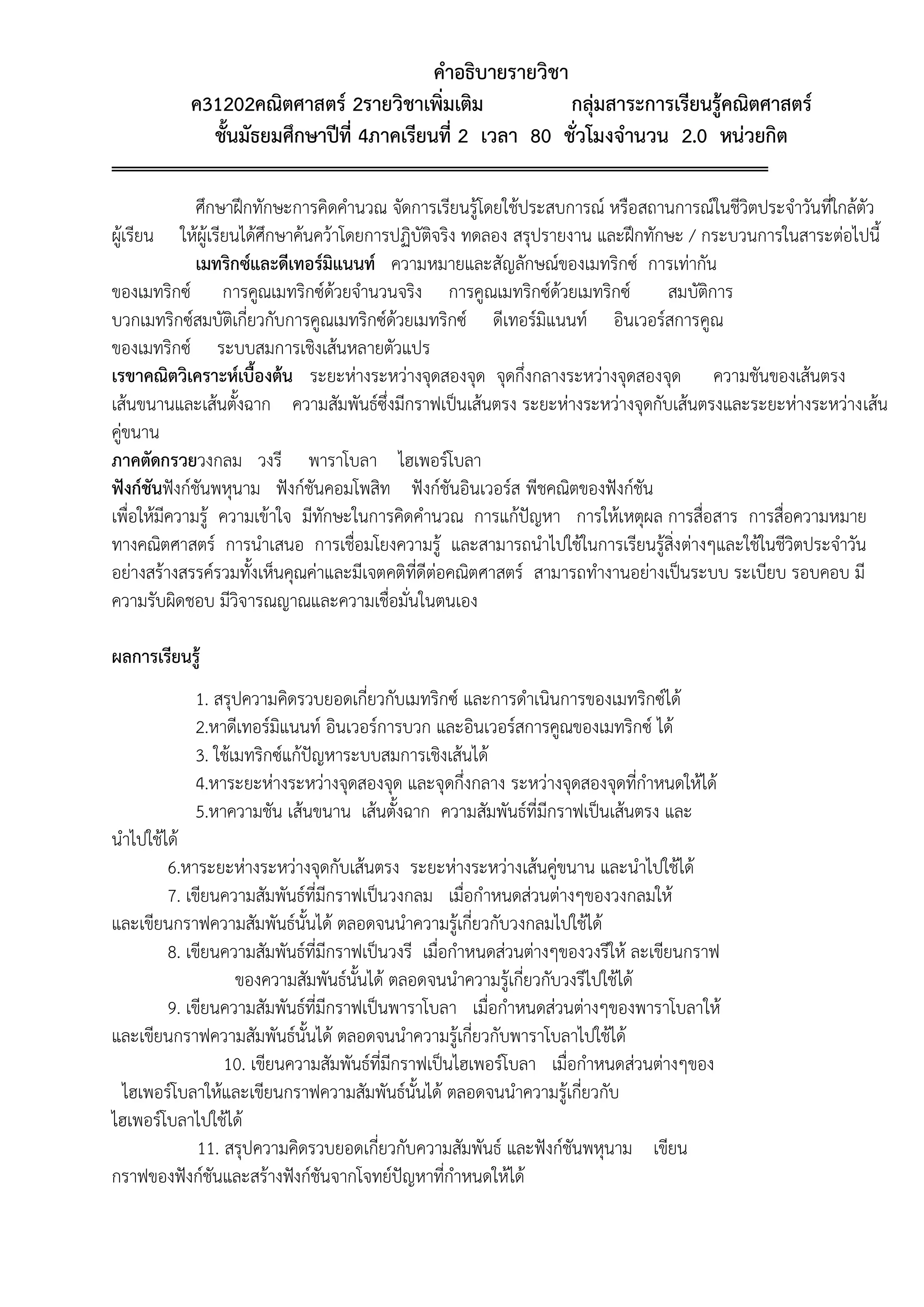 คำอธิบำยรำยวิชำ
ค31202คณิตศำสตร์ 2รำยวิชำเพิ่มเติม กลุ่มสำระกำรเรียนรู้คณิตศำสตร์
ชั้นมัธยมศึกษำปีที่ 4ภำคเรียนที่ 2 เวลำ 80 ชั่วโมงจำนวน 2.0 หน่วยกิต
ศึกษาฝึกทักษะการคิดคานวณ จัดการเรียนรู้โดยใช้ประสบการณ์ หรือสถานการณ์ในชีวิตประจาวันที่ใกล้ตัว
ผู้เรียน ให้ผู้เรียนได้ศึกษาค้นคว้าโดยการปฏิบัติจริง ทดลอง สรุปรายงาน และฝึกทักษะ / กระบวนการในสาระต่อไปนี้
เมทริกซ์และดีเทอร์มิแนนท์ ความหมายและสัญลักษณ์ของเมทริกซ์ การเท่ากัน
ของเมทริกซ์ การคูณเมทริกซ์ด้วยจานวนจริง การคูณเมทริกซ์ด้วยเมทริกซ์ สมบัติการ
บวกเมทริกซ์สมบัติเกี่ยวกับการคูณเมทริกซ์ด้วยเมทริกซ์ ดีเทอร์มิแนนท์ อินเวอร์สการคูณ
ของเมทริกซ์ ระบบสมการเชิงเส้นหลายตัวแปร
เรขำคณิตวิเครำะห์เบื้องต้น ระยะห่างระหว่างจุดสองจุด จุดกึ่งกลางระหว่างจุดสองจุด ความชันของเส้นตรง
เส้นขนานและเส้นตั้งฉาก ความสัมพันธ์ซึ่งมีกราฟเป็นเส้นตรง ระยะห่างระหว่างจุดกับเส้นตรงและระยะห่างระหว่างเส้น
คู่ขนาน
ภำคตัดกรวยวงกลม วงรี พาราโบลา ไฮเพอร์โบลา
ฟังก์ชันฟังก์ชันพหุนาม ฟังก์ชันคอมโพสิท ฟังก์ชันอินเวอร์ส พีชคณิตของฟังก์ชัน
เพื่อให้มีความรู้ ความเข้าใจ มีทักษะในการคิดคานวณ การแก้ปัญหา การให้เหตุผล การสื่อสาร การสื่อความหมาย
ทางคณิตศาสตร์ การนาเสนอ การเชื่อมโยงความรู้ และสามารถนาไปใช้ในการเรียนรู้สิ่งต่างๆและใช้ในชีวิตประจาวัน
อย่างสร้างสรรค์รวมทั้งเห็นคุณค่าและมีเจตคติที่ดีต่อคณิตศาสตร์ สามารถทางานอย่างเป็นระบบ ระเบียบ รอบคอบ มี
ความรับผิดชอบ มีวิจารณญาณและความเชื่อมั่นในตนเอง
ผลกำรเรียนรู้
1. สรุปความคิดรวบยอดเกี่ยวกับเมทริกซ์ และการดาเนินการของเมทริกซ์ได้
2.หาดีเทอร์มิแนนท์ อินเวอร์การบวก และอินเวอร์สการคูณของเมทริกซ์ ได้
3. ใช้เมทริกซ์แก้ปัญหาระบบสมการเชิงเส้นได้
4.หาระยะห่างระหว่างจุดสองจุด และจุดกึ่งกลาง ระหว่างจุดสองจุดที่กาหนดให้ได้
5.หาความชัน เส้นขนาน เส้นตั้งฉาก ความสัมพันธ์ที่มีกราฟเป็นเส้นตรง และ
นาไปใช้ได้
6.หาระยะห่างระหว่างจุดกับเส้นตรง ระยะห่างระหว่างเส้นคู่ขนาน และนาไปใช้ได้
7. เขียนความสัมพันธ์ที่มีกราฟเป็นวงกลม เมื่อกาหนดส่วนต่างๆของวงกลมให้
และเขียนกราฟความสัมพันธ์นั้นได้ ตลอดจนนาความรู้เกี่ยวกับวงกลมไปใช้ได้
8. เขียนความสัมพันธ์ที่มีกราฟเป็นวงรี เมื่อกาหนดส่วนต่างๆของวงรีให้ ละเขียนกราฟ
ของความสัมพันธ์นั้นได้ ตลอดจนนาความรู้เกี่ยวกับวงรีไปใช้ได้
9. เขียนความสัมพันธ์ที่มีกราฟเป็นพาราโบลา เมื่อกาหนดส่วนต่างๆของพาราโบลาให้
และเขียนกราฟความสัมพันธ์นั้นได้ ตลอดจนนาความรู้เกี่ยวกับพาราโบลาไปใช้ได้
10. เขียนความสัมพันธ์ที่มีกราฟเป็นไฮเพอร์โบลา เมื่อกาหนดส่วนต่างๆของ
ไฮเพอร์โบลาให้และเขียนกราฟความสัมพันธ์นั้นได้ ตลอดจนนาความรู้เกี่ยวกับ
ไฮเพอร์โบลาไปใช้ได้
11. สรุปความคิดรวบยอดเกี่ยวกับความสัมพันธ์ และฟังก์ชันพหุนาม เขียน
กราฟของฟังก์ชันและสร้างฟังก์ชันจากโจทย์ปัญหาที่กาหนดให้ได้
 