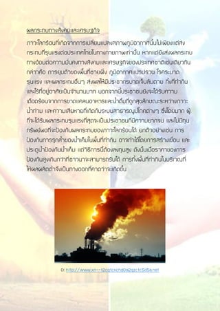 ผลกระทบทางสังคมและเศรษฐกิจ
ภาวะโลกร้อนที่เกิดจากการเปลี่ยนแปลงสภาพภูมิอากาศนั้นไม่เพียงแต่ส่ง
กระทบที่รุนแรงต่อประเทศไทยในทางกายภาพเท่านั้น หากแต่ยังส่งผลกระทบ
ทางอ้อมต่อความมั่นคงทางสังคมและเศรษฐกิจของประเทศชาติเช่นเดียวกัน
กล่าวคือ การยุบตัวของพื้นที่ชายฝั่ง ภูมิอากาศแปรปรวน โรคระบาด
รุนแรง และผลกระทบอื่นๆ ส่งผลให้มีประชากรบาดเจ็บล้มตาย ทิ้งที่ทากิน
และไร้ที่อยู่อาศัยเป็นจานวนมาก นอกจากนี้ประชาชนยังจะได้รับความ
เดือดร้อนจากการขาดแคลนอาหารและน้าดื่มที่ถูกสุขลักษณะระหว่างภาวะ
น้าท่วม และความเสียหายที่เกิดกับระบบสาธารณูปโภคต่างๆ ซึ่งโดยมาก ผู้
ที่จะได้รับผลกระทบรุนแรงที่สุดจะเป็นประชาชนที่มีความยากจน และไม่มีทุน
ทรัพย์พอที่จะป้องกันผลกระทบของภาวะโลกร้อนได้ ยกตัวอย่างเช่น การ
ป้องกันการรุกล้าของน้าเค็มในพื้นที่ทากิน อาจทาได้โดยการสร้างเขื่อน และ
ประตูน้าป้องกันน้าเค็ม แต่วิธีการนี้ต้องลงทุนสูง ดังนั้นเมื่อราคาของการ
ป้องกันสูงเกินกว่าที่ชาวนาจะสามารถรับได้ การทิ้งพื้นที่ทากินในบริเวณที่
ให้ผลผลิตต่าจึงเป็นทางออกที่คาดว่าจะเกิดขึ้น
Cr:http://www.xn--12cg1cxchd0a2gzc1c5d5a.net
 