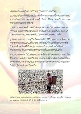 ผลกระทบต่อระบบนิเวศและความหลากหลายทางชีวภาพ
อุณหภูมิเฉลี่ยของโลกที่เพิ่มสูงขึ้น จะทาให้การระเหยของน้าทะเล มหาสมุทร
แม่น้า ลาธาร และทะเลสาบเพิ่มมากขึ้น ยิ่งจะทาให้ฝนตกมากขึ้น และกระจุก
ตัวอยู่ในบางบริเวณ ทาให้เกิด
อุทกภัย ส่วนบริเวณอื่นๆก็จะเกิดปัญหาแห้งแล้ง เนื่องจากฝนตกน้อยลง
กล่าวคือ พื้นที่ภาคใต้จะมีฝนตกชุก และเกิดอุทกภัยบ่อยครั้งขึ้น ในขณะที่
ภาคเหนือและตะวันออกเฉียงเหนือ ต้องเผชิญกับภัยแล้งมากขึ้น
รูปแบบของฝนและอุณหภูมิที่เปลี่ยนแปลงไปทาให้วัฏจักรของน้าเปลี่ยนแปลง
ลักษณะการไหลของระบบน้าผิวดิน และระดับน้าใต้ดินก็จะได้รับผลกระทบ
ด้วย ทั้งพืชและสัตว์จึงต้องปรับปรุงตัวเองเข้าสู่ระบบนิเวศที่เปลี่ยนไป
ลักษณะความหลากหลายทางชีวภาพก็จะเปลี่ยนแปลงตามไปด้วย
ระบบนิเวศทางทะเล ก็เป็นอีกระบบนิเวศหนึ่งที่จะได้รับผลกระทบจากภาวะโลก
ร้อน เนื่องจากระดับน้าทะเลที่สูงขึ้น และอุณหภูมิผิวน้าที่เพิ่มขึ้นส่งผลให้พืช
และสัตว์ทะเลบางชนิดสูญพันธุ์ รวมถึงการเกิดปรากฏการณ์ปะการังฟอกสี
ทั้งในอ่าวไทยและฝั่งทะเลอันดามัน
Cr:http://www.seub.or.th/index.php?option=com_content&view=article&id=1734:seu
bnews&catid=5:2009-10-07-10-58-20&Itemid=14
 