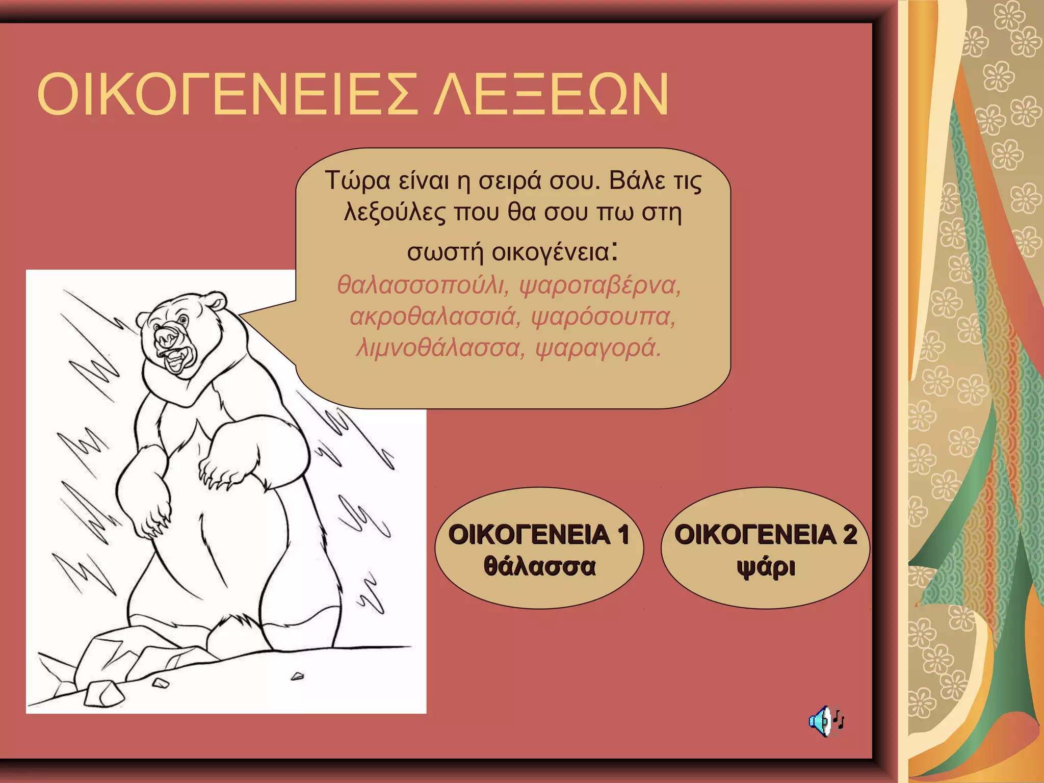 ΟΙΚΟΓΕΝΕΙΕΣ ΛΕΞΕΩΝ
Τώρα είναι η σειρά σου. Βάλε τις
λεξούλες που θα σου πω στη
σωστή οικογένεια:
θαλασσοπούλι, ψαροταβέρνα,
ακροθαλασσιά, ψαρόσουπα,
λιμνοθάλασσα, ψαραγορά.
ΟΙΚΟΓΕΝΕΙΑ 1ΟΙΚΟΓΕΝΕΙΑ 1
θάλασσαθάλασσα
ΟΙΚΟΓΕΝΕΙΑ 2ΟΙΚΟΓΕΝΕΙΑ 2
ψάριψάρι
 