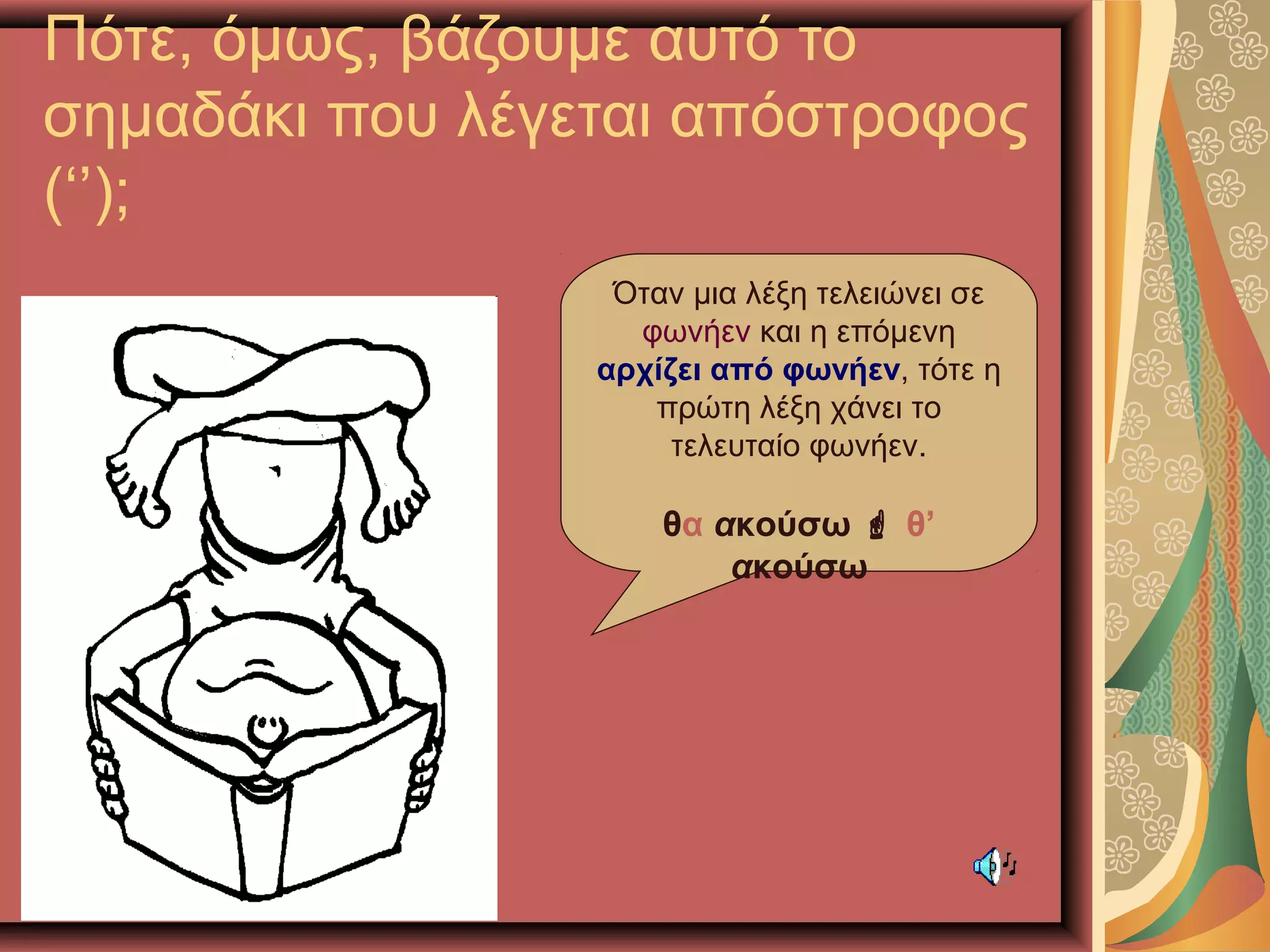Πότε, όμως, βάζουμε αυτό το
σημαδάκι που λέγεται απόστροφος
(‘’);
Όταν μια λέξη τελειώνει σε
φωνήεν και η επόμενη
αρχίζει από φωνήεν, τότε η
πρώτη λέξη χάνει το
τελευταίο φωνήεν.
θα ακούσω  θ’
ακούσω
 