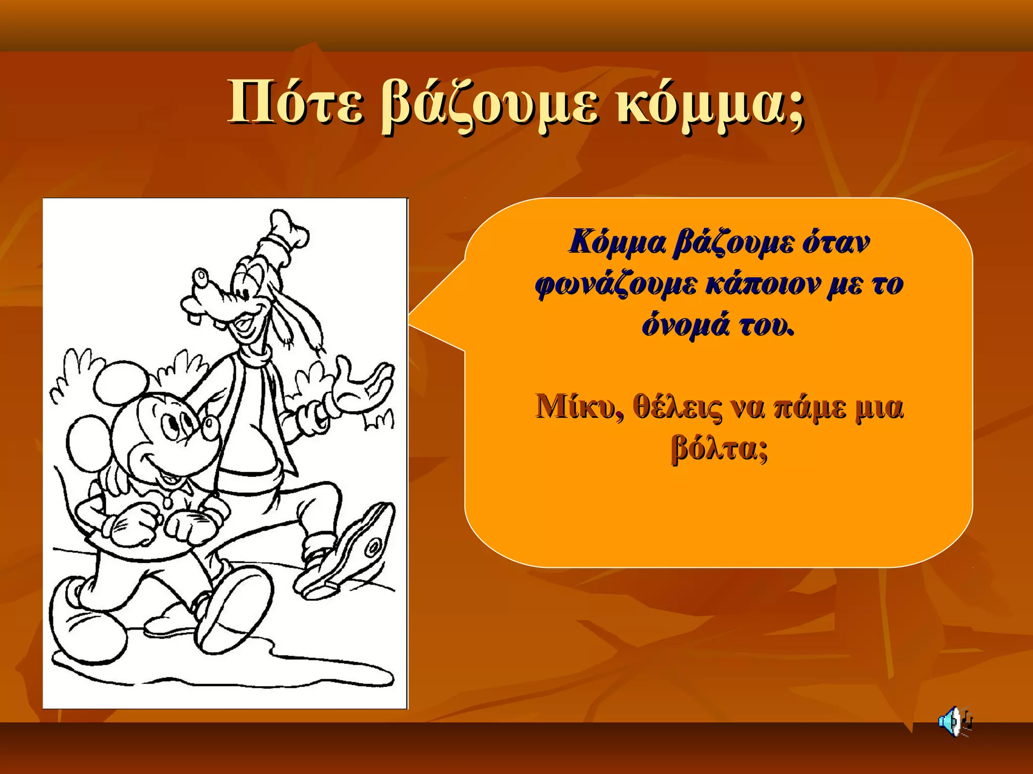 Πότε βάζουμε κόμμα;Πότε βάζουμε κόμμα;
Κόμμα βάζουμε ότανΚόμμα βάζουμε όταν
φωνάζουμε κάποιον με τοφωνάζουμε κάποιον με το
όνομά του.όνομά του.
ΜίκυΜίκυ,, θέλεις να πάμε μιαθέλεις να πάμε μια
βόλτα;βόλτα;
 