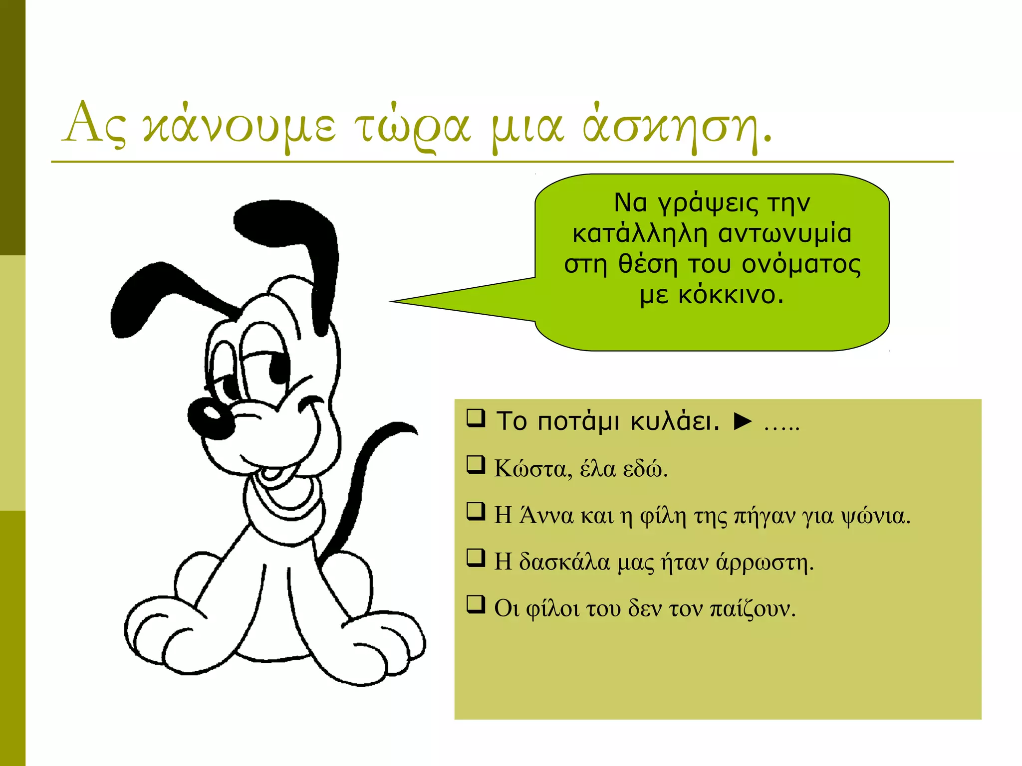 Ας κάνουμε τώρα μια άσκηση.
Να γράψεις την
κατάλληλη αντωνυμία
στη θέση του ονόματος
με κόκκινο.
 Το ποτάμι κυλάει. ► …..
 Κώστα, έλα εδώ.
 Η Άννα και η φίλη της πήγαν για ψώνια.
 Η δασκάλα μας ήταν άρρωστη.
 Οι φίλοι του δεν τον παίζουν.
 