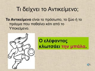 Τι δείχνει το Αντικείμενο;
Το Αντικείμενο είναι το πρόσωπο, το ζώο ή το
πράγμα που παθαίνει κάτι από το
Υποκείμενο.
Ο ελέφαντας
κλωτσάει την μπάλα.
 