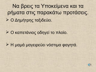 Να βρεις τα Υποκείμενα και τα
ρήματα στις παρακάτω προτάσεις.
 Ο Δημήτρης ταξιδεύει.
 Ο καπετάνιος οδηγεί το πλοίο.
 Η μαμά μαγειρεύει νόστιμα φαγητά.
 