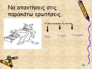 Να απαντήσεις στις
παρακάτω ερωτήσεις.
Η γάτα κυνηγάει το ποντίκι.
Ποιος; Τι κάνει; Τι κυνηγάει;
 