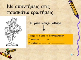 Να απαντήσεις στις
παρακάτω ερωτήσεις.
Η γάτα παίζει κιθάρα.
Ποιος; ⇒ η γάτα ⇒ ΥΠΟΚΕΙΜΕΝΟ
Τι κάνει;⇒…………… ⇒ ……………………….
Τι παίζει; ⇒ ……….. ⇒ ………………………..
 