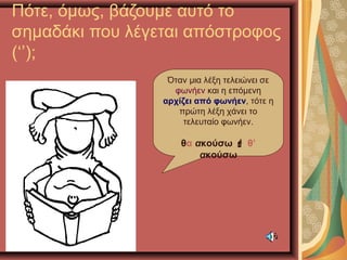 Πότε, όμως, βάζουμε αυτό το
σημαδάκι που λέγεται απόστροφος
(‘’);
Όταν μια λέξη τελειώνει σε
φωνήεν και η επόμενη
αρχίζει από φωνήεν, τότε η
πρώτη λέξη χάνει το
τελευταίο φωνήεν.
θα ακούσω  θ’
ακούσω
 