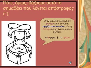 Πότε, όμως, βάζουμε αυτό το
σημαδάκι που λέγεται απόστροφος
(‘’);
Όταν μια λέξη τελειώνει σε
φωνήεν και η επόμενη
αρχίζει από φωνήεν, τότε η
δεύτερη λέξη χάνει το πρώτο
φωνήεν.
το έφερα  το ’φερα
 