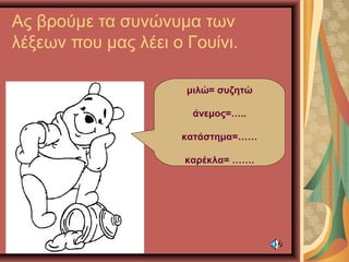 Ας βρούμε τα συνώνυμα των
λέξεων που μας λέει ο Γουίνι.
μιλώ= συζητώ
άνεμος=…..
κατάστημα=……
καρέκλα= …….
 