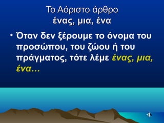 Το Αόριστο άρθροΤο Αόριστο άρθρο
ένας, μια, έναένας, μια, ένα
• Όταν δεν ξέρουμε το όνομα του
προσώπου, του ζώου ή του
πράγματος, τότε λέμε ένας, μια,
ένα…
 