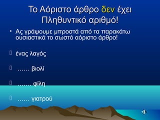 Το Αόριστο άρθροΤο Αόριστο άρθρο δενδεν έχειέχει
Πληθυντικό αριθμό!Πληθυντικό αριθμό!
• Ας γράψουμε μπροστά από τα παρακάτω
ουσιαστικά το σωστό αόριστο άρθρο!
 ένας λαγός
 …… βιολί
 ……. φίλη
 …… γιατρού
 