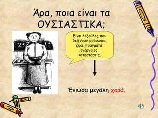 Άρα, ποια είναι τα
ΟΥΣΙΑΣΤΙΚΑ;
Είναι λεξούλες που
δείχνουν πρόσωπα,
ζώα, πράγματα,
ενέργειες,
καταστάσεις.
Ένιωσα μεγάλη χαρά.
 