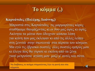 Το κόμμα (,)Το κόμμα (,)
Καρυάτιδες (Πολέμης Ιωάννης)Καρυάτιδες (Πολέμης Ιωάννης)
Μπροστά στις ΚαρυάτιδεςΜπροστά στις Καρυάτιδες,, τις μαρμαρένιες κόρεςτις μαρμαρένιες κόρες,,
σταθήκαμε θαυμάζοντας κι οι δυο μας ώρες κι ώρες.σταθήκαμε θαυμάζοντας κι οι δυο μας ώρες κι ώρες.
Ακίνητα τα μάτια σου έδειχναν κάποια λύπηΑκίνητα τα μάτια σου έδειχναν κάποια λύπη
για κείνη που μας έκλεψαν κι από τις άλλες λείπειγια κείνη που μας έκλεψαν κι από τις άλλες λείπει,,
στη ξενιτιάστη ξενιτιά,, στην σκοτεινιάστην σκοτεινιά,, στα πέρατα του κόσμου.στα πέρατα του κόσμου.
Μα εγώ τις έβρισκα σωστέςΜα εγώ τις έβρισκα σωστές,, όλες σωστές εμπρός μουόλες σωστές εμπρός μου
κι έλεγα πως θα γύρισε κι εκείνη από τα ξένακι έλεγα πως θα γύρισε κι εκείνη από τα ξένα
γιατί μετρούσαγιατί μετρούσα,, αγάπη μουαγάπη μου,, μαζί μ' αυτές και σένα.μαζί μ' αυτές και σένα.
Να διαβάσεις το ποίημα σταματώντας λίγο τη φωνή σου στα
κόμματα.
 