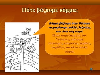 Πότε βάζουμε κόμμα;Πότε βάζουμε κόμμα;
Κόμμα βάζουμε όταν θέλουμεΚόμμα βάζουμε όταν θέλουμε
να χωρίσουμε πολλές λεξούλεςνα χωρίσουμε πολλές λεξούλες
που είναι στη σειρά.που είναι στη σειρά.
Όταν ψαρεύουμε με τον
Ντόναλντ, πιάνουμε
τσιπούρες, λαυράκια, γαρίδες,
σαρδέλες και άλλα πολλά
ψάρια.
 