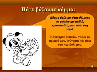 Πότε βάζουμε κόμμα;Πότε βάζουμε κόμμα;
Κόμμα βάζουμε όταν θέλουμεΚόμμα βάζουμε όταν θέλουμε
να χωρίσουμε πολλέςνα χωρίσουμε πολλές
προτασούλες που είναι στηπροτασούλες που είναι στη
σειρά.σειρά.
Κάθε πρωί ξυπνάωΚάθε πρωί ξυπνάω,, τρώω τοτρώω το
πρωινό μουπρωινό μου,, ντύνομαι και πάωντύνομαι και πάω
στο περιβόλι μου.στο περιβόλι μου.
 