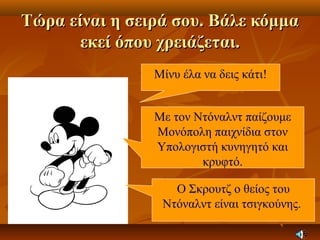 Τώρα είναι η σειρά σου. Βάλε κόμμαΤώρα είναι η σειρά σου. Βάλε κόμμα
εκεί όπου χρειάζεται.εκεί όπου χρειάζεται.
Μίνυ έλα να δεις κάτι!
Με τον Ντόναλντ παίζουμε
Μονόπολη παιχνίδια στον
Υπολογιστή κυνηγητό και
κρυφτό.
Ο Σκρουτζ ο θείος του
Ντόναλντ είναι τσιγκούνης.
 