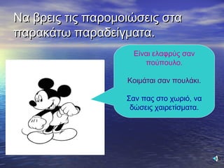 Να βρεις τις παρομοιώσεις σταΝα βρεις τις παρομοιώσεις στα
παρακάτω παραδείγματα.παρακάτω παραδείγματα.
Είναι ελαφρύς σαν
πούπουλο.
Κοιμάται σαν πουλάκι.
Σαν πας στο χωριό, να
δώσεις χαιρετίσματα.
 