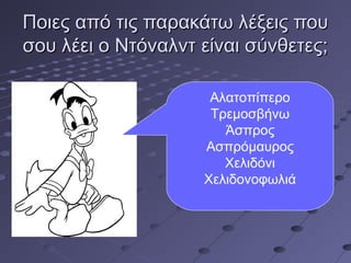 Ποιες από τις παρακάτω λέξεις πουΠοιες από τις παρακάτω λέξεις που
σου λέει ο Ντόναλντ είναι σύνθετες;σου λέει ο Ντόναλντ είναι σύνθετες;
Αλατοπίπερο
Τρεμοσβήνω
Άσπρος
Ασπρόμαυρος
Χελιδόνι
Χελιδονοφωλιά
 