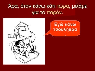 Άρα, όταν κάνω κάτιΆρα, όταν κάνω κάτι τώρατώρα, μιλάμε, μιλάμε
για τογια το παρόνπαρόν..
Εγώ κάνω
τσουλήθρα
.
 