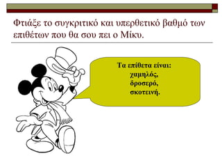 Φτιάξε το συγκριτικό και υπερθετικό βαθμό των
επιθέτων που θα σου πει ο Μίκυ.
Τα επίθετα είναι:
χαμηλός,
δροσερό,
σκοτεινή.
 