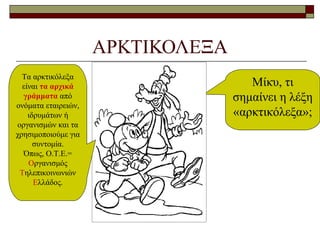 ΑΡΚΤΙΚΟΛΕΞΑ
Μίκυ, τι
σημαίνει η λέξη
«αρκτικόλεξα»;
Τα αρκτικόλεξα
είναι τα αρχικά
γράμματα από
ονόματα εταιρειών,
ιδρυμάτων ή
οργανισμών και τα
χρησιμοποιούμε για
συντομία.
Όπως, Ο.Τ.Ε.=
Οργανισμός
Τηλεπικοινωνιών
Ελλάδος.
 