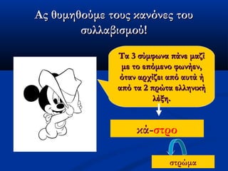 Ας θυμηθούμε τους κανόνες τουΑς θυμηθούμε τους κανόνες του
συλλαβισμού!συλλαβισμού!
Τα 3 σύμφωνα πάνε μαζίΤα 3 σύμφωνα πάνε μαζί
με το επόμενο φωνήεν,με το επόμενο φωνήεν,
όταν αρχίζει από αυτά ήόταν αρχίζει από αυτά ή
από τα 2 πρώτα ελληνικήαπό τα 2 πρώτα ελληνική
λέξη.λέξη.
κά-στρο
στρώμα
 