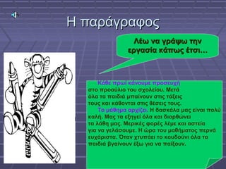 Η παράγραφοςΗ παράγραφος
Λέω να γράψω τηνΛέω να γράψω την
εργασία κάπως έτσι…εργασία κάπως έτσι…
Κάθε πρωί κάνουμε προσευχή
στο προαύλιο του σχολείου. Μετά
όλα τα παιδιά μπαίνουν στις τάξεις
τους και κάθονται στις θέσεις τους.
Το μάθημα αρχίζει. Η δασκάλα μας είναι πολύ
καλή. Μας τα εξηγεί όλα και διορθώνει
τα λάθη μας. Μερικές φορές λέμε και αστεία
για να γελάσουμε. Η ώρα του μαθήματος περνά
ευχάριστα. Όταν χτυπάει το κουδούνι όλα τα
παιδιά βγαίνουν έξω για να παίξουν.
Κάθε πρωί κάνουμε προσευχή
στο προαύλιο του σχολείου. Μετά
όλα τα παιδιά μπαίνουν στις τάξεις
τους και κάθονται στις θέσεις τους.
Το μάθημα αρχίζει. Η δασκάλα μας είναι πολύ
καλή. Μας τα εξηγεί όλα και διορθώνει
τα λάθη μας. Μερικές φορές λέμε και αστεία
για να γελάσουμε. Η ώρα του μαθήματος περνά
ευχάριστα. Όταν χτυπάει το κουδούνι όλα τα
παιδιά βγαίνουν έξω για να παίξουν.
 