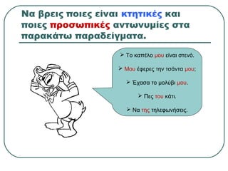 Να βρεις ποιες είναι κτητικές και
ποιες προσωπικές αντωνυμίες στα
παρακάτω παραδείγματα.
 Το καπέλο μου είναι στενό.
 Μου έφερες την τσάντα μου;
 Έχασα το μολύβι μου.
 Πες του κάτι.
 Να της τηλεφωνήσεις.
 