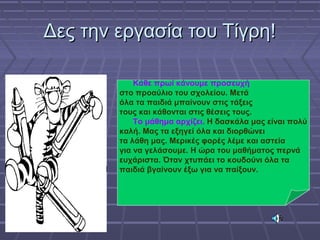 Δες την εργασία του Τίγρη!Δες την εργασία του Τίγρη!
Κάθε πρωί κάνουμε προσευχή
στο προαύλιο του σχολείου. Μετά
όλα τα παιδιά μπαίνουν στις τάξεις
τους και κάθονται στις θέσεις τους.
Το μάθημα αρχίζει. Η δασκάλα μας είναι πολύ
καλή. Μας τα εξηγεί όλα και διορθώνει
τα λάθη μας. Μερικές φορές λέμε και αστεία
για να γελάσουμε. Η ώρα του μαθήματος περνά
ευχάριστα. Όταν χτυπάει το κουδούνι όλα τα
παιδιά βγαίνουν έξω για να παίξουν.
Κάθε πρωί κάνουμε προσευχή
στο προαύλιο του σχολείου. Μετά
όλα τα παιδιά μπαίνουν στις τάξεις
τους και κάθονται στις θέσεις τους.
Το μάθημα αρχίζει. Η δασκάλα μας είναι πολύ
καλή. Μας τα εξηγεί όλα και διορθώνει
τα λάθη μας. Μερικές φορές λέμε και αστεία
για να γελάσουμε. Η ώρα του μαθήματος περνά
ευχάριστα. Όταν χτυπάει το κουδούνι όλα τα
παιδιά βγαίνουν έξω για να παίξουν.
 