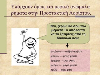 Υπάρχουν όμως και μερικά ανώμαλα
ρήματα στην Προστακτική Αορίστου.
Ναι, ξέρω! Θα σου πω
μερικά! Τα υπόλοιπα
να τα ζητήσεις από τη
δασκάλα σου!
ανεβαίνω → ανέβα/ ανεβείτε
μπαίνω → μπες/ μπείτε
έρχομαι → έλα/ ελάτε
φεύγω → φύγε/ φύγετε
τρώω → φάε/ φάτε
 