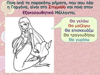 Ποια από τα παρακάτω ρήματα, που σου λέειΠοια από τα παρακάτω ρήματα, που σου λέει
η Γοργόνα, είναι στοη Γοργόνα, είναι στο ΣτιγμιαίοΣτιγμιαίο και ποια στονκαι ποια στον
ΕξακολουθητικόΕξακολουθητικό Μέλλοντα;Μέλλοντα;
Θα γελάω
Θα μαζέψω
Θα επισκευάζω
Θα τραγουδήσω
Θα γυρίσω
 