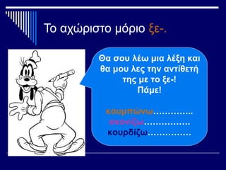 Το αχώριστο μόριο ξε-.
Θα σου λέω μια λέξη και
θα μου λες την αντίθετή
της με το ξε-!
Πάμε!
κουμπώνω…………..
σκονίζω…………….
κουρδίζω……………
 
