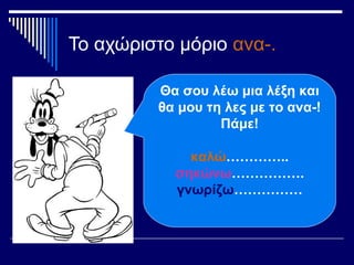 Το αχώριστο μόριο ανα-.
Θα σου λέω μια λέξη και
θα μου τη λες με το ανα-!
Πάμε!
καλώ…………..
σηκώνω…………….
γνωρίζω……………
 