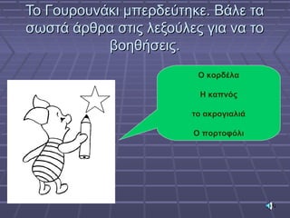 Το Γουρουνάκι μπερδεύτηκε. Βάλε ταΤο Γουρουνάκι μπερδεύτηκε. Βάλε τα
σωστά άρθρα στις λεξούλες για να τοσωστά άρθρα στις λεξούλες για να το
βοηθήσεις.βοηθήσεις.
Ο κορδέλα
Η καπνός
το ακρογιαλιά
Ο πορτοφόλι
 