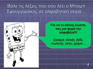 Βάλε τις λέξεις που σου λέει ο ΜπομπΒάλε τις λέξεις που σου λέει ο Μπομπ
Σφουγγαράκης σε αλφαβητική σειρά…Σφουγγαράκης σε αλφαβητική σειρά…
Για να το κάνεις σωστά,Για να το κάνεις σωστά,
πες μια φορά τηνπες μια φορά την
αλφαβήτα!!!αλφαβήτα!!!
ζυγαριά, άνοιξη, βόδι,ζυγαριά, άνοιξη, βόδι,
πωλητής, γέλιο, χρήμα…πωλητής, γέλιο, χρήμα…
 