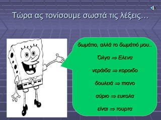 Τώρα ας τονίσουμε σωστά τις λέξεις…Τώρα ας τονίσουμε σωστά τις λέξεις…
δωμάτιο, αλλά το δωμάτιό μου..δωμάτιο, αλλά το δωμάτιό μου..
ΌλγαΌλγα ⇒⇒ ΕλεναΕλενα
νεράιδανεράιδα ⇒⇒ κοροιδοκοροιδο
δουλειάδουλειά ⇒⇒ πιανοπιανο
αύριοαύριο ⇒⇒ ευκολαευκολα
είναιείναι ⇒⇒ τουρτατουρτα
 