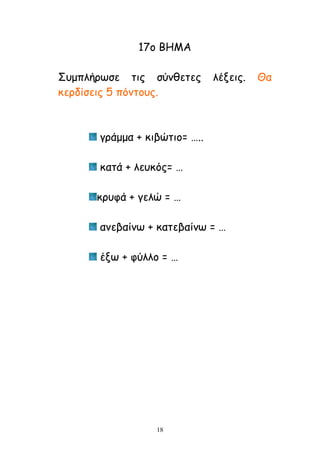 18
17μ ΐΓΗΏ
Νομπιήνςζε ηηξ ζύκζεηεξ ιέλεηξ. Θα
θενδίζεηξ 5 πόκημοξ.
γνάμμα + θηβώηημ= …..
θαηά + ιεοθόξ= …
θνοθά + γειώ = …
ακεβαίκς + θαηεβαίκς = …
έλς + θύιιμ = …
 