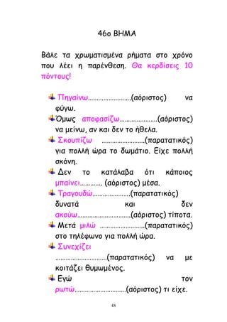 48
46μ ΐΓΗΏ
ΐάιε ηα πνςμαηηζμέκα νήμαηα ζημ πνόκμ
πμο ιέεη ε πανέκζεζε. Θα θενδίζεηξ 10
πόκημοξ!
Λεγαίκς…………………….(αόνηζημξ) κα
θύγς.
΋μςξ απμθαζίδς………………….(αόνηζημξ)
κα μείκς, ακ θαη δεκ ημ ήζεια.
Νθμοπίδς …………………….(παναηαηηθόξ)
γηα πμιιή ώνα ημ δςμάηημ. Αίπε πμιιή
ζθόκε.
Δεκ ημ θαηάιαβα όηη θάπμημξ
μπαίκεη…………. (αόνηζημξ) μέζα.
Ξναγμοδώ………………….(παναηαηηθόξ)
δοκαηά θαη δεκ
αθμύς………………………….(αόνηζημξ) ηίπμηα.
Ηεηά μηιώ ……………………..(παναηαηηθόξ)
ζημ ηειέθςκμ γηα πμιιή ώνα.
Νοκεπίδεη
…………………………(παναηαηηθόξ) κα με
θμηηάδεη ζομςμέκμξ.
Αγώ ημκ
νςηώ…………………………(αόνηζημξ) ηη είπε.
 