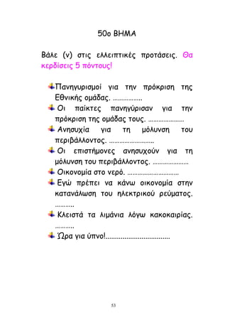 53
50μ ΐΓΗΏ
ΐάιε (κ) ζηηξ ειιεηπηηθέξ πνμηάζεηξ. Θα
θενδίζεηξ 5 πόκημοξ!
Λακεγονηζμμί γηα ηεκ πνόθνηζε ηεξ
Αζκηθήξ μμάδαξ. ……………..
Κη παίθηεξ πακεγύνηζακ γηα ηεκ
πνόθνηζε ηεξ μμάδαξ ημοξ. …………………
Ώκεζοπία γηα ηε μόιοκζε ημο
πενηβάιιμκημξ. ……………………..
Κη επηζηήμμκεξ ακεζοπμύκ γηα ηε
μόιοκζε ημο πενηβάιιμκημξ. …………………
Κηθμκμμία ζημ κενό. …………………………
Αγώ πνέπεη κα θάκς μηθμκμμία ζηεκ
θαηακάιςζε ημο ειεθηνηθμύ νεύμαημξ.
………..
Ειεηζηά ηα ιημάκηα ιόγς θαθμθαηνίαξ.
………..
΍να γηα ύπκμ!..................................
 