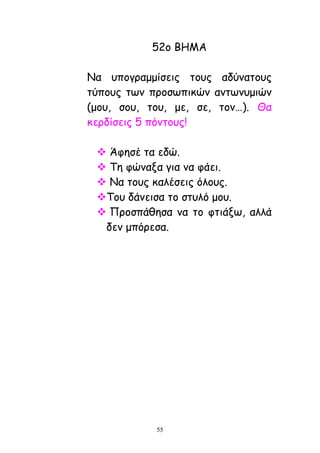 55
52μ ΐΓΗΏ
Θα οπμγναμμίζεηξ ημοξ αδύκαημοξ
ηύπμοξ ηςκ πνμζςπηθώκ ακηςκομηώκ
(μμο, ζμο, ημο, με, ζε, ημκ…). Θα
θενδίζεηξ 5 πόκημοξ!
 Άθεζέ ηα εδώ.
 Ξε θώκαλα γηα κα θάεη.
 Θα ημοξ θαιέζεηξ όιμοξ.
Ξμο δάκεηζα ημ ζηοιό μμο.
 Λνμζπάζεζα κα ημ θηηάλς, αιιά
δεκ μπόνεζα.
 