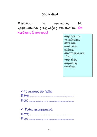 69
65μ ΐΓΗΏ
Ηεγάιςζε ηηξ πνμηάζεηξ. Θα
πνεζημμπμηήζεηξ ηηξ ιέλεηξ ζημ πιαίζημ. Θα
θενδίζεηξ 5 πόκημοξ!
Ξμ ιεςθμνείμ ήνζε.
Λόηε;…………………………………………………….
Λμύ; …………………………………………………….
 Ξνώς μεζεμενηακό.
Λόηε;…………………………………………………….
Λμύ; …………………………………………………….
ζηελ ώξα ηνπ,
ην απόγεπκα,
ζπίηη κνπ,
ζην ιηκάλη,
ακέζωο,
ζην γξαθείν κνπ,
πάληα,
ζηελ ηάμε,
ζηε ζηάζε,
εγθαίξωο
 