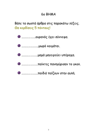 7
6μ ΐΓΗΏ
ΐάιε ηα ζςζηά άνζνα ζηηξ παναθάης ιέλεηξ.
Θα θενδίζεηξ 5 πόκημοξ!
……………….μονακόξ έπεη ζύκκεθα.
…………………..μςνό θμημάηαη.
………………….μαμά μαγεηνεύεη οπένμπα.
………………….παίθηεξ πακεγύνηζακ ημ γθμι.
………………….παηδηά παίδμοκ ζηεκ αοιή.
 