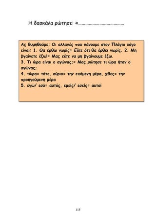 115
Ε δαζθάια νώηεζε: «…………………………………
Αξ ζομεζμύμε: Οη αιιαγέξ πμο θάκμομε ζημκ Πιάγημ ιόγμ
είκαη: 1. Θα ένζω κωνίξ= Είπε όηι ζα ένζεη κωνίξ. 2. Με
βγαίκεηε έλω!= Μαξ είπε να με βγαίκμομε έλω.
3. Ση ώνα είκαη μ αγώκαξ;= Μαξ πώηηζε ηι ώνα ήηακ μ
αγώκαξ;
4. ηώνα= ηόηε, αύνημ= ηεκ επόμεκε μένα, πζεξ= ηεκ
πνμεγμύμεκε μένα
5. εγώ/ εζύ= αοηόξ, εμείξ/ εζείξ= αοημί
 