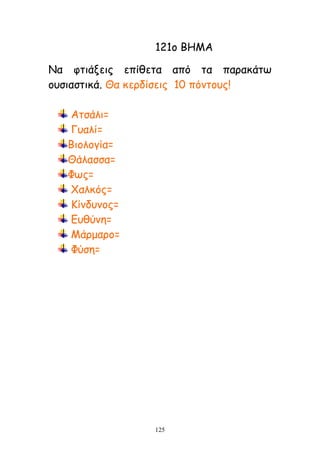 125
121μ ΒΕΙΑ
Κα θηηάλεηξ επίζεηα από ηα παναθάης
μοζηαζηηθά. Θα θενδίζεηξ 10 πόκημοξ!
Αηζάιη=
Γοαιί=
Βημιμγία=
Θάιαζζα=
Φςξ=
΢αιθόξ=
Ηίκδοκμξ=
Γοζύκε=
Ιάνμανμ=
Φύζε=
 