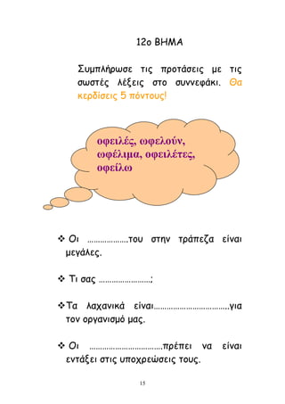 15
12μ ΒΕΙΑ
Οομπιήνςζε ηηξ πνμηάζεηξ με ηηξ
ζςζηέξ ιέλεηξ ζημ ζοκκεθάθη. Θα
θενδίζεηξ 5 πόκημοξ!
 Μη ……………….ημο ζηεκ ηνάπεδα είκαη
μεγάιεξ.
 Πη ζαξ ……………………;
Πα ιαπακηθά είκαη……………………………..γηα
ημκ μνγακηζμό μαξ.
 Μη …………………………….πνέπεη κα είκαη
εκηάλεη ζηηξ οπμπνεώζεηξ ημοξ.
νθεηιέο, σθεινύλ,
σθέιηκα, νθεηιέηεο,
νθείισ
 