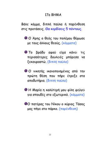 22
17μ ΒΕΙΑ
Βάιε θόμμα, δηπιή παύια ή πανέκζεζε
ζηηξ πνμηάζεηξ. Θα θενδίζεηξ 5 πόκημοξ.
Μ Άνεξ μ ζεόξ ημο πμιέμμο ζύμςζε
με ημοξ άιιμοξ ζεμύξ. (θόμμαηα)
Πμ βνάδο αθμύ είπα θάκεη ηηξ
πενηζζόηενεξ δμοιεηέξ μπόνεζα κα
λεθμοναζηώ. (δηπιή παύια)
Μ κηθεηήξ ηθακμπμηεμέκμξ από ηεκ
πνώηε ζέζε πμο πήνε έηνελε ζηα
απμδοηήνηα. (δηπιή παύια)
Ε Ιανία ε θαιύηενή μμο θίιε θεύγεη
γηα ζπμοδέξ ζημ ελςηενηθό. (θόμμαηα)
Μ παηέναξ ημο Κίθμο μ θύνημξ Πάζμξ
μαξ πήγε ζημ πάνθμ. (πανέκζεζε)
 