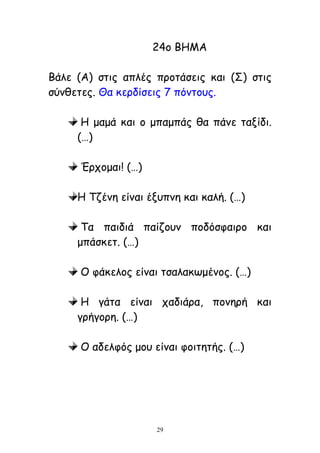 29
24μ ΒΕΙΑ
Βάιε (Α) ζηηξ απιέξ πνμηάζεηξ θαη (Ο) ζηηξ
ζύκζεηεξ. Θα θενδίζεηξ 7 πόκημοξ.
Ε μαμά θαη μ μπαμπάξ ζα πάκε ηαλίδη.
(…)
Ένπμμαη! (…)
Ε Πδέκε είκαη έλοπκε θαη θαιή. (…)
Πα παηδηά παίδμοκ πμδόζθαηνμ θαη
μπάζθεη. (…)
Μ θάθειμξ είκαη ηζαιαθςμέκμξ. (…)
Ε γάηα είκαη παδηάνα, πμκενή θαη
γνήγμνε. (…)
Μ αδειθόξ μμο είκαη θμηηεηήξ. (…)
 