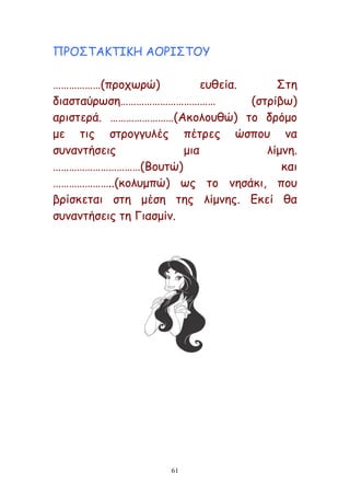 61
ΝΞΜΟΠΑΗΠΖΗΕ ΑΜΞΖΟΠΜΡ
………………(πνμπςνώ) εοζεία. Οηε
δηαζηαύνςζε……………………………… (ζηνίβς)
ανηζηενά. ……………………(Αθμιμοζώ) ημ δνόμμ
με ηηξ ζηνμγγοιέξ πέηνεξ ώζπμο κα
ζοκακηήζεηξ μηα ιίμκε.
……………………………(Βμοηώ) θαη
…………………..(θμιομπώ) ςξ ημ κεζάθη, πμο
βνίζθεηαη ζηε μέζε ηεξ ιίμκεξ. Γθεί ζα
ζοκακηήζεηξ ηε Γηαζμίκ.
 