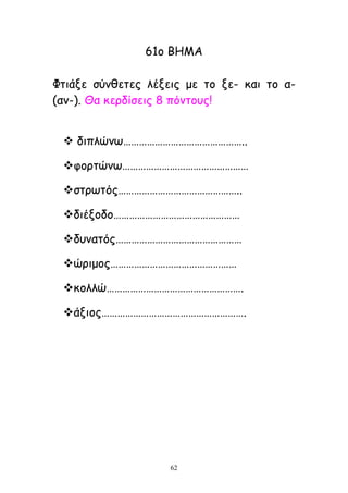 62
61μ ΒΕΙΑ
Φηηάλε ζύκζεηεξ ιέλεηξ με ημ λε- θαη ημ α-
(ακ-). Θα θενδίζεηξ 8 πόκημοξ!
 δηπιώκς………………………………………..
θμνηώκς…………………………………………
ζηνςηόξ………………………………………..
δηέλμδμ…………………………………………
δοκαηόξ…………………………………………
ώνημμξ…………………………………………
θμιιώ…………………………………………….
άλημξ……………………………………………….
 